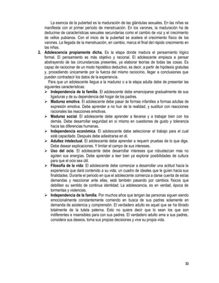 33
La esencia de la pubertad es la maduración de las glándulas sexuales. En las niñas se
manifiesta con el primer período de menstruación. En los varones, la maduración ha de
deducirse de características sexuales secundarias como el cambio de voz y el crecimiento
de vellos pubianos. Con el inicio de la pubertad se acelera el crecimiento físico de los
varones. La llegada de la menstruación, en cambio, marca el final del rápido crecimiento en
las niñas.
2. Adolescencia propiamente dicha. Es la etapa donde madura el pensamiento lógico
formal. El pensamiento es más objetivo y racional. El adolescente empieza a pensar
abstrayendo de las circunstancias presentes, ya elaborar teorías de todas las cosas. Es
capaz de raciocinar de un modo hipotético deductivo, es decir, a partir de hipótesis gratuitas
y, procediendo únicamente por la fuerza del mismo raciocinio, llegar a conclusiones que
pueden contradecir los datos de la experiencia.
Para que un adolescente llegue a la madurez o a la etapa adulta debe de presentar las
siguientes características:
 Independencia de la familia. El adolescente debe emanciparse gradualmente de sus
ligaduras y de su dependencia del hogar de los padres.
 Madurez emotiva. El adolescente debe pasar de formas infantiles a formas adultas de
expresión emotiva. Debe aprender a no huir de la realidad, y sustituir con reacciones
racionales las reacciones emotivas.
 Madurez social. El adolescente debe aprender a llevarse y a trabajar bien con los
demás. Debe desarrollar seguridad en sí mismo en cuestiones de gusto y tolerancia
hacia las diferencias humanas.
 Independencia económica. El adolescente debe seleccionar el trabajo para el cual
esté capacitado. Después debe adiestrarse en él.
 Adultez intelectual. El adolescente debe aprender a requerir pruebas de lo que diga.
Debe desear explicaciones. Y limitar el campo de sus intereses.
 Uso del ocio. El adolescente debe desarrollar intereses que robustezcan mas no
agoten sus energías. Debe aprender a leer bien ya explorar posibilidades de cultura
para que el ocio sea útil.
 Filosofía de la vida: El adolescente debe comenzar a desarrollar una actitud hacia la
experiencia que dará contenido a su vida; un cuadro de ideales que le guíen hacia sus
finalidades. Durante el periodo en que el adolescente comienza a darse cuenta de estas
demandas y reaccionar ante ellas, está también pasando por cambios físicos que
debilitan su sentido de continua identidad. La adolescencia, es en verdad, época de
tormentas y violencias.
 Independencia de la familia. Por muchos años que tengan las personas siguen siendo
emocionalmente constantemente corriendo en busca de sus padres solamente en
demanda de asistencia y comprensión. El verdadero adulto es aquel que se ha librado
totalmente de la tutela paterna. Esto no quiere decir que lo sean los que son
indiferentes e insensibles para con sus padres. El verdadero adulto ama a sus padres,
considera sus deseos, toma sus propias decisiones y vive su propia vida.
 