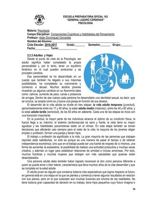 34
ESCUELA PREPARATORIA OFICIAL 163
“GENERAL LÁZARO CÁRDENAS”
PSICOLOGIA
Materia: Psicología
Campo Disciplinar: Componentes Cognitivos y Habilidades del Pensamiento
Profesor: Adán Domínguez Cervantes
Nombre del Alumno:________________________________________________
Ciclo Escolar: 2016-2017 Grado:_______ Semestre:_______ Grupo:________
Fecha:__________ Turno:_____________
2.2.3 Adultez y Vejez
Desde el punto de vista de la Psicología, ser
adulto significa haber completado la propia
personalidad y, por lo tanto, tener un equilibrio
dinámico en el cual pueden producirse y se
proceden cambios.
Esa personalidad se ha desarrollado en un
cuerpo que también ha llegado a sus máximas
posibilidades, ha completado su crecimiento y
comienza a decaer. Muchos adultos jóvenes
muestran ya algunos cambios en su fisonomía tales
como: calvicie, aumento de peso, canas o presencia
de arrugas. Dentro de ese cuerpo cada persona ha desarrollado una identidad sexual, es decir, que
se conoce, se acepta como es y busca una pareja en función de sus deseos.
El desarrollo de la vida adulta se divide en tres etapas: la vida adulta temprana (juventud),
aproximadamente entre los 17 y 45 años; la edad adulta medía (madurez), entre los 40 y 60 años; y
la edad adulta tardía (senectud), de los 60 años en adelante. Cada una de las etapas se inicia con
una transición importante.
En la juventud, la mayor parte de los individuos alcanza el óptimo de su condición física, la
fuerza llega a su máximo, el sistema cardiovascular es sano y fuerte, la vista tiene su mayor
agudeza y las habilidades psicomotoras están en el clímax. En esta etapa también se toman
decisiones que afectarán casi siempre para el resto de la vida; la mayoría de los jóvenes eligen
empleo o profesión, forman una pareja y tienen hijos.
El trabajo o profesión da significado a la vida. La gran mayoría de las personas que trabajan
reportan estar satisfechas, no sólo es porque es una manera de pasar el tiempo o de obtener
independencia económica, sino que en el trabajo puede ser una fuente de respeto de sí mismos, una
forma de aumentar la autoestima, la posibilidad de realizar una actividad productiva y muchas veces
creativa, y además un lugar para establecer relaciones de amistad e incluso amorosas. Por esto,
muchos hombres y muchas mujeres que trabajan son más saludables que quienes están
desempleados.
Una persona adulta debe también haber logrado reconocer al otro como persona diferente a
quien se puede amar o bien tolerar, característica que lleva muchos años de la vida desarrollar y que
se completa en la edad adulta.
El adulto joven es alguien que conserva todavía más expectativas que logros respecto al futuro;
en general está en una etapa en la que se plantea y comienza a tener algunos resultados en relación
con sus planes, pero en la que subsisten aún muchas ilusiones por encima de las realidades. No
tiene todavía gran capacidad de decisión en su trabajo, tiene hijos pequeños cuyo futuro imagina o
 