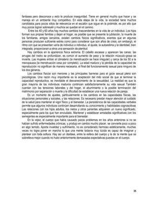35
fantasea pero desconoce y esto le produce inseguridad. Tiene en general mucho que hacer y se
maneja en un ambiente muy competitivo. En esta etapa de la vida, la sociedad tiene muchos
candidatos para pocos sitios de relevancia en el escalón que sigue en la pirámide, es por ello que
muy pocos logran sobresalir y muchos se quedan en el camino.
Entre los 40 y 60 años hay muchos cambios trascendentes en la vida de un individuo. Los hijos
forman sus propias familias y dejan el hogar, es posible que se presente la jubilación, la muerte de
los familiares, amigos cercanos, existen cambios físicos significativos, eventos que en algunas
personas producen suficiente estrés como para considerar que son años de crisis; sin embargó, el
ritmo con que se presentan varía de individuo a individuo, el ajuste, la autoestima y la identidad, bien
integrada, proporcionan a otros una sensación de plenitud.
Hay cambios en la apariencia física extrema. El cabello escasea y aparecen las canas; las
arrugas del rostro se profundizan, es común el aumento de peso y la relación músculo-grasa se
invierte. Las mujeres entran al climaterio (la menstruación se hace irregular) y cerca de los 50 a la
menopausia (la menstruación cesa por completo). La edad madura y la pérdida de la capacidad de
reproducción no significan de manera necesaria, el final del funcionamiento sexual para ninguno de
los dos géneros.
Los cambios físicos son menores y las principales barreras para el goce sexual pleno son
psicológicas. Una razón muy importante es la aceptación del mito social de que al terminar la
capacidad reproductiva, es inevitable el desvanecimiento de la sexualidad. La realidad es que la
gran mayoría de los individuos maduros continúan satisfactoriamente su vida sexual También
cuentan con las tensiones laborales y del hogar, el aburrimiento o la posible terminación del
matrimonio por separación o muerte y la dificultad de establecer una nueva relación de pareja.
Es un momento de ajustes, particularmente a los cambios en las capacidades físicas, las
situaciones personales y sociales, y las relaciones. Es necesario prestar mayor atención al cuidado
de la salud para mantener el vigor físico y el bienestar. La persistencia de las capacidades verbales
permite que algunos individuos continúen desarrollando su conocimiento y habilidades cognoscitivas
Las relaciones con los hijos adultos, los nietos y otros parientes adquieren un nuevo significado,
especialmente para los que han enviudado. Mantener y establecer amistades significativas con los
semejantes es especialmente importante para el bienestar.
En la vejez, el cuerpo que había causado pocos problemas en los años anteriores si no se
habían sufrido enfermedades crónicas, y produjo en cambio mucho placer, se convierte poco a poco
en algo temido. Aporta invalidez y sufrimiento, no es considerado hermoso estéticamente, muchas
veces no logra poner en marcha lo que una mente todavía muy lúcida es capaz de imaginar y
plantear con toda soltura. Hay así un desfase, entre la esfera del cuerpo y la de la mente que se
sobrelleva mejor cuando no hubo anteriormente demasiadas expectativas puestas en el cuerpo.
 