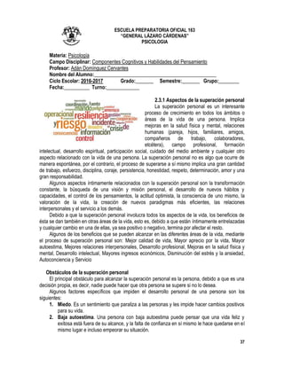 37
ESCUELA PREPARATORIA OFICIAL 163
“GENERAL LÁZARO CÁRDENAS”
PSICOLOGIA
Materia: Psicología
Campo Disciplinar: Componentes Cognitivos y Habilidades del Pensamiento
Profesor: Adán Domínguez Cervantes
Nombre del Alumno:________________________________________________
Ciclo Escolar: 2016-2017 Grado:_______ Semestre:_______ Grupo:________
Fecha:__________ Turno:_____________
2.3.1 Aspectos de la superación personal
La superación personal es un interesante
proceso de crecimiento en todos los ámbitos o
áreas de la vida de una persona. Implica
mejoras en la salud física y mental, relaciones
humanas (pareja, hijos, familiares, amigos,
compañeros de trabajo, colaboradores,
etcétera), campo profesional, formación
intelectual, desarrollo espiritual, participación social, cuidado del medio ambiente y cualquier otro
aspecto relacionado con la vida de una persona. La superación personal no es algo que ocurre de
manera espontánea, por el contrario, el proceso de superarse a sí mismo implica una gran cantidad
de trabajo, esfuerzo, disciplina, coraje, persistencia, honestidad, respeto, determinación, amor y una
gran responsabilidad.
Algunos aspectos íntimamente relacionados con la superación personal son la transformación
constante, la búsqueda de una visión y misión personal, el desarrollo de nuevos hábitos y
capacidades, el control de los pensamientos, la actitud optimista, la consciencia de uno mismo, la
valoración de la vida, la creación de nuevos paradigmas más eficientes, las relaciones
interpersonales y el servicio a los demás.
Debido a que la superación personal involucra todos los aspectos de la vida, los beneficios de
ésta se dan también en otras áreas de la vida, esto es, debido a que están íntimamente entrelazadas
y cualquier cambio en una de ellas, ya sea positivo o negativo, termina por afectar el resto.
Algunos de los beneficios que se pueden alcanzar en las diferentes áreas de la vida, mediante
el proceso de superación personal son: Mejor calidad de vida, Mayor aprecio por la vida, Mayor
autoestima, Mejores relaciones interpersonales, Desarrollo profesional, Mejoras en la salud física y
mental, Desarrollo intelectual, Mayores ingresos económicos, Disminución del estrés y la ansiedad,
Autoconciencia y Servicio
Obstáculos de la superación personal
El principal obstáculo para alcanzar la superación personal es la persona, debido a que es una
decisión propia, es decir, nadie puede hacer que otra persona se supere si no lo desea.
Algunos factores específicos que impiden el desarrollo personal de una persona son los
siguientes:
1. Miedo. Es un sentimiento que paraliza a las personas y les impide hacer cambios positivos
para su vida.
2. Baja autoestima. Una persona con baja autoestima puede pensar que una vida feliz y
exitosa está fuera de su alcance, y la falta de confianza en sí mismo le hace quedarse en el
mismo lugar e incluso empeorar su situación.
 