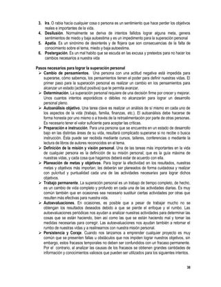 38
3. Ira. O rabia hacía cualquier cosa o persona es un sentimiento que hace perder los objetivos
reales e importantes de la vida.
4. Desilusión. Normalmente se deriva de intentos fallidos lograr alguna meta, genera
sentimientos de miedo y baja autoestima y es un impedimento para la superación personal
5. Apatía. Es un sinónimo de desinterés y de flojera que son consecuencias de la falta de
conocimiento sobre el tema, miedo y baja autoestima.
6. Postergación. Es un mal habito que se escuda en las excusa y pretextos para no hacer los
cambios necesarios a nuestra vida
Pasos necesarios para lograr la superación personal
 Cambio de pensamientos. Una persona con una actitud negativa está impedida para
superarse, cómo sabemos, los pensamientos tienen el poder para definir nuestras vidas. El
primer paso para la superación personal es realizar un cambio en los pensamientos para
alcanzar un estado (actitud positiva) que te permita avanzar.
 Determinación. La superación personal requiere de una decisión firme por crecer y mejorar.
Unos cuantos intentos esporádicos o débiles no alcanzarán para lograr un desarrollo
personal pleno.
 Autoanálisis objetivo. Una tarea clave es realizar un análisis de sí mismo en cada uno de
los aspectos de la vida (trabajo, familia, finanzas, etc.). El autoanálisis debe hacerse de
forma honesta por uno mismo o a través de la retroalimentación por parte de otras personas.
Es necesario tener el valor suficiente para aceptar las críticas.
 Preparación e instrucción. Para una persona que se encuentra en un estado de desarrollo
bajo en las distintas áreas de su vida, resultará complicado superarse si no recibe o busca
instrucción. Ésta puede ser recibida mediante cursos, talleres, conferencias o mediante la
lectura de libros de autores reconocidos en el tema.
 Definición de la misión y visión personal. Una de las tareas más importantes en la vida
de cualquier persona es la definición de su misión personal, que es la guía máxima de
nuestras vidas, y cada cosa que hagamos deberá estar de acuerdo con ella.
 Planeación de metas y objetivos. Para lograr la efectividad en los resultados, nuestras
metas y objetivos más importan; les deberán ser planeados de forma cuidadosa y realizar
con pulcritud y puntualidad cada una de las actividades necesarias para lograr dichos
objetivos.
 Trabajo permanente. La superación personal es un trabajo de tiempo completo, de hecho,
es un cambio de vida completo y profundo en cada una de las actividades diarias. Es muy
común también que en ocasiones sea necesario sustituir ciertas actividades por otras que
resulten más efectivas para nuestra vida. :
 Autoevaluaciones. En ocasiones, es posible que a pesar de trabajar mucho no se
obtengan los resultados deseados debido a que se pierde el enfoque y el rumbo. Las
autoevaluaciones periódicas nos ayudan a analizar nuestras actividades para determinar las
cosas que se están haciendo, bien así como las que se están haciendo mal y tomar las
medidas necesarias para corregir. Las autoevaluaciones nos ayudan también a retomar el
rumbo de nuestras vidas y a realinearnos con nuestra misión personal.
 Persistencia y Coraje. Cuando nos lanzamos a emprender cualquier proyecto es muy
común que se presenten fallas u obstáculos que nos impiden lograr nuestros objetivos, sin
embargo, estos fracasos temporales no deben ser confundidos con un fracaso permanente.
Por el contrario, al analizar las causas de los fracasos se obtienen grandes cantidades de
información y conocimientos valiosos que pueden ser utilizados para los siguientes intentos.
 