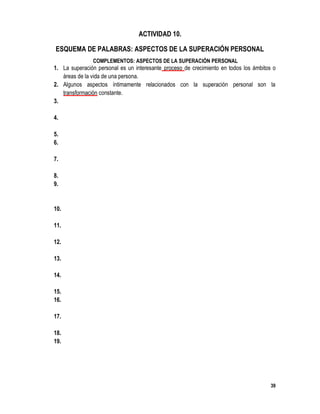 39
ACTIVIDAD 10.
ESQUEMA DE PALABRAS: ASPECTOS DE LA SUPERACIÓN PERSONAL
COMPLEMENTOS: ASPECTOS DE LA SUPERACIÓN PERSONAL
1. La superación personal es un interesante proceso de crecimiento en todos los ámbitos o
áreas de la vida de una persona.
2. Algunos aspectos íntimamente relacionados con la superación personal son la
transformación constante.
3. Miedo es un sentimiento que paraliza a las personas y les impide hacer cambios positivos
para su vida.
4. Iraorabia hacía cualquier cosa o persona es un sentimiento que hace perder los objetivos
reales e importantes de la vida.
5. La desilusión normalmente se deriva de intentos fallidos lograr alguna meta.
6. Apatíaes un sinónimo de desinterés y de flojera que son consecuencias de la falta de
conocimiento sobre el tema, miedo y baja autoestima.
7. Postergaciónes un mal hábito que se escuda en las excusa y pretextos para no hacer los
cambios necesarios a nuestra vida
8. La superación personal requiere de una decisión firme por crecer y mejorar.
9. Para lograr la efectividad en los resultados, nuestras metas y objetivos más importantes
deberán ser planeados de forma cuidadosa y realizar con pulcritud y puntualidad cada una
de las actividades necesarias para lograr dichos objetivos.
10. Las autoevaluaciones periódicas nos ayudan a analizar nuestras actividades para
determinar las cosas que se están haciendo.
11. La superación personal es un interesante proceso de crecimiento en todos los ámbitos o
áreas de la vida de una persona.
12. Algunos aspectos íntimamente relacionados con la superación personal son la
transformación constante.
13. Miedo es un sentimiento que paraliza a las personas y les impide hacer cambios positivos
para su vida.
14. Iraorabia hacía cualquier cosa o persona es un sentimiento que hace perder los objetivos
reales e importantes de la vida.
15. La desilusión normalmente se deriva de intentos fallidos lograr alguna meta.
16. Apatíaes un sinónimo de desinterés y de flojera que son consecuencias de la falta de
conocimiento sobre el tema, miedo y baja autoestima.
17. Postergaciónes un mal hábito que se escuda en las excusa y pretextos para no hacer los
cambios necesarios a nuestra vida
18. La superación personal requiere de una decisión firme por crecer y mejorar.
19. Para lograr la efectividad en los resultados, nuestras metas y objetivos más importantes
deberán ser planeados de forma cuidadosa y realizar con pulcritud y puntualidad cada una
de las actividades necesarias para lograr dichos objetivo valuaciones periódicas nos ayudan
a analizar nuestras actividades para determinar las cosas que se están haciendo.
 