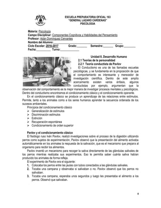 4
ESCUELA PREPARATORIA OFICIAL 163
“GENERAL LÁZARO CÁRDENAS”
PSICOLOGIA
Materia: Psicología
Campo Disciplinar: Componentes Cognitivos y Habilidades del Pensamiento
Profesor: Adán Domínguez Cervantes
Nombre del Alumno:________________________________________________
Ciclo Escolar: 2016-2017 Grado:_______ Semestre:_______ Grupo:________
Fecha:__________ Turno:_____________
Unidad II. Desarrollo Humano
2.1 Teorías de la personalidad
2.2.1 Teoría conductista de Pavlov
El Conductismo es una de las llamadas escuelas
psicológicas, y se fundamenta en la proposición de que
el comportamiento es interesante y merecedor de
investigación científica. Dentro de este amplío
acercamiento existen varios énfasis, algunos
conductistas por ejemplo, argumentan que la
observación del comportamiento es la mejor manera de investigar procesos mentales y psicológicos.
Dentro del conductismo encontramos el condicionamiento clásico y el condicionamiento operante.
En el condicionamiento clásico se produce un aprendizaje de las relaciones entre estímulos.
Permite, tanto a los animales como a los seres humanos aprender la secuencia ordenada de los
sucesos ambientales.
Principios del condicionamiento clásico
 Generalización de estímulos
 Discriminación estímulos
 Extinción
 Recuperación espontánea
 Condicionamiento de orden superior
Pavlov y el condicionamiento clásico
El fisiólogo ruso Iván Pavlov, realizó investigaciones sobre el proceso de la digestión utilizando
perros como sujetos de experimentación, Pavlov observó que la presentación del alimento activaba
automáticamente en los animales la respuesta de la salivación, que es el mecanismo que prepara al
organismo para recibir los alimentos.
Pavlov inventó un mecanismo para recoger la saliva directamente de las glándulas salivales de
los perros mientras realizaba sus experimentos. Eso le permitía saber cuánta saliva habían
producido los animales de forma refleja.
El experimento de Pavlov era el siguiente:
1. Colocaba los perros entre las jaulas con tubos conectados a las glándulas salivales.
2. Tocaba una campana y observaba si salivaban o no. Pavlov observó que los perros no
salivaban.
3. Tocaba una campana, esperaba unos segundos y luego les presentaba el alimento a los
perros. Observó que salivaban.
 