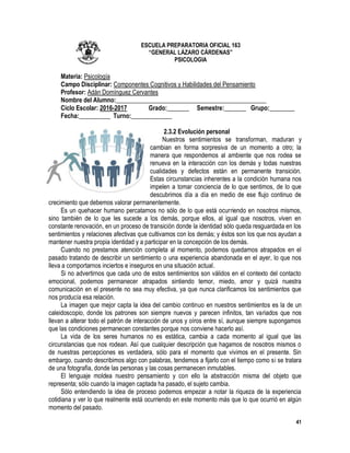 41
ESCUELA PREPARATORIA OFICIAL 163
“GENERAL LÁZARO CÁRDENAS”
PSICOLOGIA
Materia: Psicología
Campo Disciplinar: Componentes Cognitivos y Habilidades del Pensamiento
Profesor: Adán Domínguez Cervantes
Nombre del Alumno:________________________________________________
Ciclo Escolar: 2016-2017 Grado:_______ Semestre:_______ Grupo:________
Fecha:__________ Turno:_____________
2.3.2 Evolución personal
Nuestros sentimientos se transforman, maduran y
cambian en forma sorpresiva de un momento a otro; la
manera que respondemos al ambiente que nos rodea se
renueva en la interacción con los demás y todas nuestras
cualidades y defectos están en permanente transición.
Estas circunstancias inherentes a la condición humana nos
impelen a tomar conciencia de lo que sentimos, de lo que
descubrimos día a día en medio de ese flujo continuo de
crecimiento que debemos valorar permanentemente.
Es un quehacer humano percatarnos no sólo de lo que está ocurriendo en nosotros mismos,
sino también de lo que les sucede a los demás, porque ellos, al igual que nosotros, viven en
constante renovación, en un proceso de transición donde la identidad sólo queda resguardada en los
sentimientos y relaciones afectivas que cultivamos con los demás; y éstos son los que nos ayudan a
mantener nuestra propia identidad y a participar en la concepción de los demás.
Cuando no prestamos atención completa al momento, podemos quedarnos atrapados en el
pasado tratando de describir un sentimiento o una experiencia abandonada en el ayer, lo que nos
lleva a comportarnos inciertos e inseguros en una situación actual.
Si no advertirnos que cada uno de estos sentimientos son válidos en el contexto del contacto
emocional, podemos permanecer atrapados sintiendo temor, miedo, amor y quizá nuestra
comunicación en el presente no sea muy efectiva, ya que nunca clarificamos los sentimientos que
nos producía esa relación.
La imagen que mejor capta la idea del cambio continuo en nuestros sentimientos es la de un
caleidoscopio, donde los patrones son siempre nuevos y parecen infinitos, tan variados que nos
llevan a alterar todo el patrón de interacción de unos y oíros entre sí, aunque siempre supongamos
que las condiciones permanecen constantes porque nos conviene hacerlo así.
La vida de los seres humanos no es estática, cambia a cada momento al igual que las
circunstancias que nos rodean. Así que cualquier descripción que hagamos de nosotros mismos o
de nuestras percepciones es verdadera, sólo para el momento que vivimos en el presente. Sin
embargo, cuando describimos algo con palabras, tendemos a fijarlo con el tiempo como si se tratara
de una fotografía, donde las personas y las cosas permanecen inmutables.
El lenguaje moldea nuestro pensamiento y con ello la abstracción misma del objeto que
representa; sólo cuando la imagen captada ha pasado, el sujeto cambia.
Sólo entendiendo la idea de proceso podemos empezar a notar la riqueza de la experiencia
cotidiana y ver lo que realmente está ocurriendo en este momento más que lo que ocurrió en algún
momento del pasado.
 