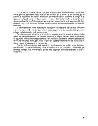 42
Uno de los infortunios de nuestra civilización es la necesidad de obtener logros, centrándose
sólo el producto de nuestro trabajo más que en el trabajo por sí mismo, lo que conduce, por lo
general, al decaimiento del proceso de creación. La verdadera utilidad de centrar la energía en el
resultado final puede verse cuando piensas en el proceso diario de la vida. La gente comúnmente
siente que el cambio es difícil de aceptar, porque lo que no es constante se entiende con dificultad.
Aprender a responder de manera flexible a las demandas de cambio te ayuda a que éste sea más
consciente.
Si los límites con los demás no son claros, no se podrá ver si son ellos los que están cambiando
o si somos nosotros. De manera que, para ser capaz de percibir el cambio, necesitas aprender a
estar en contacto también con lo que nos rodea.
Para darnos cuenta del cambio en el mundo, es necesario aprender a moverse a través de las
etapas del crecimiento personal sin quedarse estancado en ninguna de ellas, porque quedarse fijo
en alguno no permite observar esos cambios. Para hacer que los cambios funcionen es necesario
vivir el presente ahora mismo, para lo cual se debe ser capaz de determinar qué está sucediendo en
el aquí y ahora, sin estancarse en los recuerdos.
Cuando verificamos lo que está sucediendo en el presente, es posible, tomar decisiones
responsables sobre qué actitud tomar y lo que se quiere dar a los que nos rodean; considerando que
tenernos el tiempo para vivir limitado y que se debe elegir con responsabilidad cómo es que se
quiere vivir.
 