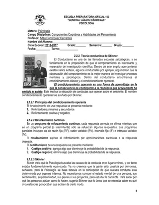 9
ESCUELA PREPARATORIA OFICIAL 163
“GENERAL LÁZARO CÁRDENAS”
PSICOLOGIA
Materia: Psicología
Campo Disciplinar: Componentes Cognitivos y Habilidades del Pensamiento
Profesor: Adán Domínguez Cervantes
Nombre del Alumno:________________________________________________
Ciclo Escolar: 2016-2017 Grado:_______ Semestre:_______ Grupo:________
Fecha:__________ Turno:_____________
2.2.2 Teoría conductista de Skinner
El Conductismo es una de las llamadas escuelas psicológicas, y se
fundamenta en la proposición de que el comportamiento es interesante y
merecedor de investigación científica. Dentro de este amplío acercamiento
existen varios énfasis, algunos conductistas por ejemplo, argumentan que la
observación del comportamiento es la mejor manera de investigar procesos
mentales y psicológicos. Dentro del conductismo encontramos el
condicionamiento clásico y el condicionamiento operante.
El condicionamiento operante es una forma de aprendizaje en la
que la consecuencia es contingente a la respuesta que previamente ha
emitido el sujeto. Éste implica la ejecución de conductas que operan sobre el ambiente. El nombre
condicionamiento operante fue acuñado por Skínner.
2.1.2.1 Principios del condicionamiento operante
El fortalecimiento de una respuesta se presenta mediante:
1. Reforzadores primarios y secundarios
2. Reforzamiento positivo y negativo
2.1.2.2 Reforzamiento continúo
En un programa de reforzamiento continuo, cada respuesta correcta se afirma mientras que
en un programa parcial (o intermitente) sólo se refuerzan algunas respuestas. Los programas
parciales incluyen los de razón fija (RF), razón variable (RV), intervalo fijo (IF) e intervalo variable
(IV).
El moldeamiento supone el reforzamiento por aproximaciones sucesivas a la respuesta
deseada.
El debilitamiento de una respuesta se presenta mediante:
1. Castigo positivo: agrega algo que disminuye la probabilidad de la respuesta.
2. Castigo negativo: elimina algo que disminuye la probabilidad de la respuesta.
2.1.2.3 Skinner
Skiner creía qué la Psicología buscaba las causas de la conducta en el lugar erróneo, y por tanto
estaba fundamentalmente equivocada. Ya no creemos que la gente está poseída por demonios,
señalaba, pero la Psicología se basa todavía en la concepción de que nuestra conducta está
determinada por agentes internos. No necesitamos conocer el estado mental de una persona, sus
sentimientos, su personalidad, sus planes o sus proyectos, para estudiar la conducta. Para saber por
qué las personas actúan como lo hacen, sugería Skinner que lo único que se necesita saber es qué
circunstancias provocaban que actúen de cierto modo.
 