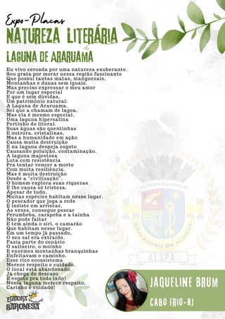 Eu vivo cercada por uma natureza exuberante.
Sou grata por morar nessa região fascinante
Que possui tantas matas, manguezais,
Montanhas e dunas sem iguais.
Mas preciso expressar o meu amor
Por um lugar especial
E que é sem dúvidas,
Um patrimônio natural:
A Laguna de Araruama.
Sei que a chamam de lagoa,
Mas ela é mesmo especial,
Uma laguna hipersalina
Pertinho do litoral.
Suas águas são quentinhas
E outrora, cristalinas,
Mas a humanidade em ação
Causa muita destruição
E na laguna despeja esgoto
Causando poluição, contaminação.
A laguna majestosa
Luta com resistência
Pra tentar vencer a morte
Com muita resiliência.
Mas é muita destruição
Desde a “civilização”.
O homem explora suas riquezas
E lhe causa só tristeza.
Apesar de tudo,
Muitas espécies habitam nesse lugar.
O pescador que joga a rede
E insiste em arriscar,
Às vezes, consegue pescar
Perumbeba, carapeba e a tainha
Não pode faltar
E tem ainda o siri, o camarão
Que habitam nesse lugar.
Em um tempo já passado,
O seu sal era extraído.
Fazia parte do cenário
O salineiro, o moinho
E enormes montanhas branquinhas
Enfeitavam o caminho.
Esse rico ecossistema
Merece respeito e cuidado.
O local está abandonado.
Já chega de descaso
E esgoto pra todo lado!
Nossa laguna merece respeito,
Carinho e cuidado!
Natureza Literária
Jaqueline Brum
Expo-Placas
Laguna de Araruama
Cabo Frio-RJ
 