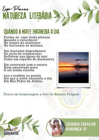Forma-se uma linda pintura
Quando o entardecer
No manto do anoitecer
No horizonte se mistura
Em dourados degradantes
Os raios do crepuscular
Refletem nas águas do mar
Como um espelho de diamantes
Em contraste com o escuro
Num amarelado puro
O sol ainda clareia
Luz e sombra na poesia
Eis que a noite encontra o dia
Em São Pedro da Aldeia.
Natureza Literária
Jusmaria Carvalho
Expo-Placas
Quando a noite encontra o dia
Mendonça-SP
Texto em homenagem a foto de Renato Fulgoni
 