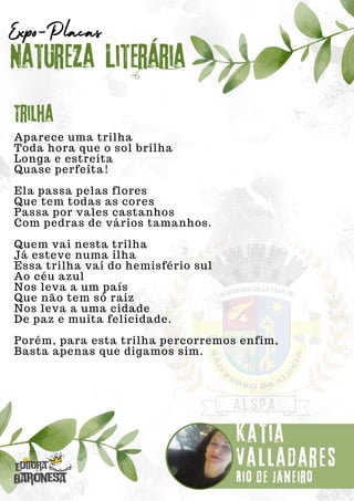 Aparece uma trilha
Toda hora que o sol brilha
Longa e estreita
Quase perfeita!
Ela passa pelas flores
Que tem todas as cores
Passa por vales castanhos
Com pedras de vários tamanhos.
Quem vai nesta trilha
Já esteve numa ilha
Essa trilha vai do hemisfério sul
Ao céu azul
Nos leva a um país
Que não tem só raiz
Nos leva a uma cidade
De paz e muita felicidade.
Porém, para esta trilha percorremos enfim,
Basta apenas que digamos sim.
Natureza Literária
Kátia
Valladares
Expo-Placas
Trilha
Rio de Janeiro
 