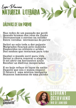 Nas redes de um passado me perdi
Quando brumas dos véus da ilusão
Desvaneciam o sorriso na solidão
Entre veredas intrínsecas do porvir
Deitei ao solo toda a dor pujante
Malgrados ficaram pelo caminho
Esquecidos no silêncio e aridez
Dos sonhos que restaram para trás
Ganhei o mundo sorri para vida
Deixei a chuva renovar a alegria
O sol abrir em horizontes azuis
Receber as dádivas inesperadas
E no hoje refaço os laços da união
Daquilo que sou e nunca esqueci
O futuro é uma mística incógnita
Nuances luminosas de uma paixão
Natureza Literária
Leovany
Octaviano
Expo-Placas
Dádivas de um porvir
Rio de Janeiro
 