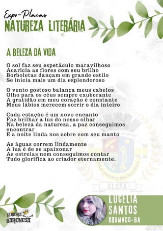 O sol faz seu espetáculo maravilhoso
Acaricia as flores com seu brilho
Borboletas dançam em grande estilo
Se inicia mais um dia esplendoroso
O vento gostoso balança meus cabelos
Olho para os céus sempre exuberante
A gratidão em meu coração é constante
Meus lábios merecem sorrir o dia inteiro
Cada estação é um novo encanto
Faz brilhar a luz do nosso olhar
Na beleza da natureza, a paz conseguimos
encontrar
E a noite linda nos cobre com seu manto
As águas correm lindamente
A lua é de se apaixonar
As estrelas nem conseguimos contar
Tudo glorifica ao criador eternamente.
Natureza Literária
Lucélia
Santos
Expo-Placas
A beleza da vida
Brumado-ba
 