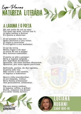 Há um resto de sol no mar
Tal qual em mim, talvez em ti.
A água salina a dourar
E o poeta a observar.
O sol poente o faz ver
Quão multicor é seu viver.
O vento a acariciar
É refrigério a seu malamar.
O sal da terra
Neste lugar é do mar
A areia de sal a salgar
Seu insosso caminhar.
O poeta se põe a pensar:
Será a laguna salgada
Por lágrimas acumular?
Quantos, em suas bordas choraram.
Quantos, por suas águas partiram.
Sofrendo, porém, de dor egoísta,
O poeta não viu,
Não ouviu e não sentiu,
A laguna a lamentar:
Quero vida transbordar,
A ser límpida, voltar.
Rica fauna armazenar
Aos pescadores, alimentar.
Em seu suave ondear,
A laguna, aflita, a gritar:
Poeta, esquece teu penar
E a mim venha salvar!
Natureza Literária
Luciana
Rugani
Expo-Placas
A laguna e o poeta
Cabo Frio-RJ
 