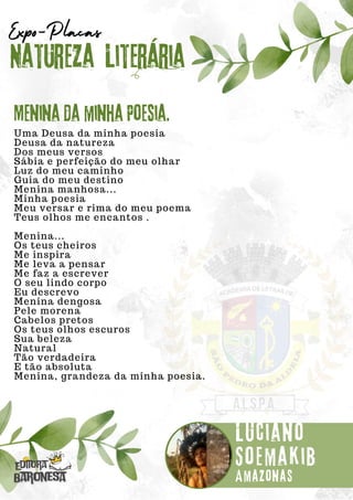 Uma Deusa da minha poesia
Deusa da natureza
Dos meus versos
Sábia e perfeição do meu olhar
Luz do meu caminho
Guia do meu destino
Menina manhosa...
Minha poesia
Meu versar e rima do meu poema
Teus olhos me encantos .
Menina...
Os teus cheiros
Me inspira
Me leva a pensar
Me faz a escrever
O seu lindo corpo
Eu descrevo
Menina dengosa
Pele morena
Cabelos pretos
Os teus olhos escuros
Sua beleza
Natural
Tão verdadeira
E tão absoluta
Menina, grandeza da minha poesia.
Natureza Literária
Luciano
Soemakib
Expo-Placas
Menina da minha Poesia.
Amazonas
 