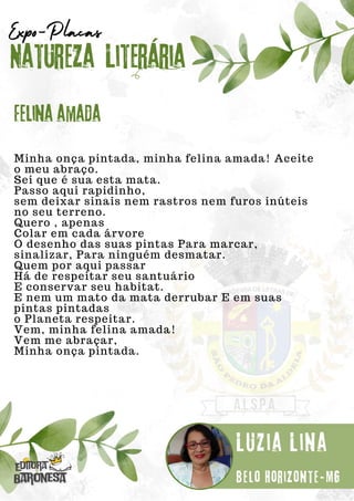 Minha onça pintada, minha felina amada! Aceite
o meu abraço.
Sei que é sua esta mata.
Passo aqui rapidinho,
sem deixar sinais nem rastros nem furos inúteis
no seu terreno.
Quero , apenas
Colar em cada árvore
O desenho das suas pintas Para marcar,
sinalizar, Para ninguém desmatar.
Quem por aqui passar
Há de respeitar seu santuário
E conservar seu habitat.
E nem um mato da mata derrubar E em suas
pintas pintadas
o Planeta respeitar.
Vem, minha felina amada!
Vem me abraçar,
Minha onça pintada.
Natureza Literária
Luzia Lina
Expo-Placas
Felina amada
Belo Horizonte-MG
 