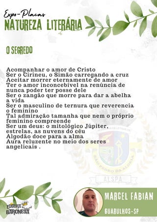 Acompanhar o amor de Cristo
Ser o Cirineu, o Simão carregando a cruz
Aceitar morrer eternamente de amor
Ter o amor inconcebível na renúncia de
nunca poder ter posse dele
Ser o zangão que morre para dar a abelha
a vida
Ser o masculino de ternura que reverencia
o feminino
Tal admiração tamanha que nem o próprio
feminino compreende
Ser um deus: o mitológico Júpiter,
estrelas, as nuvens do céu
Algodão doce para a alma
Aura reluzente no meio dos seres
angelicais .
Natureza Literária
Marcel Fabian
Expo-Placas
O Segredo
Guarulhos-SP
 
