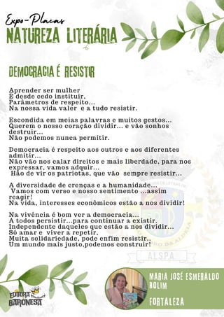 Aprender ser mulher
É desde cedo instituir,
Parâmetros de respeito...
Na nossa vida valer e a tudo resistir.
Escondida em meias palavras e muitos gestos...
Querem o nosso coração dividir... e vão sonhos
destruir...
Não podemos nunca permitir.
Democracia é respeito aos outros e aos diferentes
admitir...
Não vão nos calar direitos e mais liberdade, para nos
expressar, vamos adquir...
Hão de vir os patriotas, que vão sempre resistir...
A diversidade de crenças e a humanidade...
Vamos com verso e nosso sentimento ...assim
reagir!
Na vida, interesses econômicos estão a nos dividir!
Na vivência é bom ver a democracia...
A todos persistir...para continuar a existir.
Independente daqueles que estão a nos dividir...
Só amar e viver a repetir,
Muita solidariedade, pode enfim resistir..
Um mundo mais justo,podemos construir!
Natureza Literária
Maria José Esmeraldo
Rolim
Expo-Placas
Democracia é resistir
Fortaleza
 