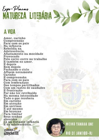 Amor, carinho
Compreensão
Para com os pais
Na infância
Rebeldia na
Adolescência.
Afastamento na mocidade
Provocado
Pelo corre-corre no trabalho
E também no amor.
E depois
Bem depois
Fechando o ciclo
Afluem novamente
Carinho
E compreensão
Para com os pais
Com lembranças
Dos tempos partilhados
Com um rastro de saudades
E frustração
Por não ter retribuído
Na mesma intensidade
Tudo o que recebera
Em carinho
Em atenção
Em sorrisos
E até mesmo
Em broncas
Para limitar
Seus sonhos
absurdos
Lá na distante infância
E na adolescência.
Natureza Literária
Mitiko Yanaga Une
Expo-Placas
A vida
Rio de Janeiro-RJ
 