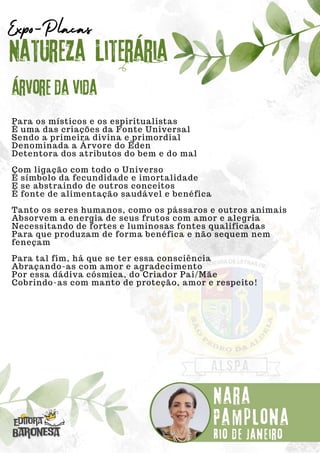Para os místicos e os espiritualistas
É uma das criações da Fonte Universal
Sendo a primeira divina e primordial
Denominada a Árvore do Éden
Detentora dos atributos do bem e do mal
Com ligação com todo o Universo
É símbolo da fecundidade e imortalidade
E se abstraindo de outros conceitos
É fonte de alimentação saudável e benéfica
Tanto os seres humanos, como os pássaros e outros animais
Absorvem a energia de seus frutos com amor e alegria
Necessitando de fortes e luminosas fontes qualificadas
Para que produzam de forma benéfica e não sequem nem
feneçam
Para tal fim, há que se ter essa consciência
Abraçando-as com amor e agradecimento
Por essa dádiva cósmica, do Criador Pai/Mãe
Cobrindo-as com manto de proteção, amor e respeito!
Natureza Literária
Nara
Pamplona
Expo-Placas
Árvore da vida
Rio de Janeiro
 