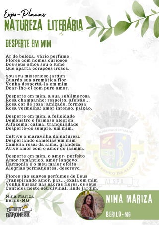 Ar de beleza, vário perfume
Flores com nomes curiosos
Dos seus olhos sou o lume
Que aparta corações irosos.
Sou seu misterioso jardim
Guardo sua aromática flor
Venha despertá-la em mim
Doar-lhe-ei com puro amor.
Desperte em mim, a sua sublime rosa
Rosa champanhe: respeito, afeição...
Rosa cor de rosa: amizade, formosa
Rosa vermelha: amor intenso, paixão.
Desperte em mim, a felicidade
Demonstro o formoso alecrim
Alfazema: calma, tranquilidade
Desperte-os sempre, em mim.
Cultive a maravilha da natureza
Despertando camélias em mim
Camélia rosa: da alma, grandeza
Ative amor com o amor do jasmim.
Desperte em mim, o amor- perfeito
Amor romântico, amor longevo
Harmonia é o meu maior efeito
Alegrias permanentes, descrevo.
Flores são suaves perfumes de Deus
Transpirando amor, paz... exala em mim
Venha buscar nas sacras flores, os seus
Contidos neste seu divinal, lindo jardim.
Nina Mariza
Berilo-MG
Natureza Literária
Nina Mariza
Expo-Placas
Desperte em mim
Berilo-mg
 
