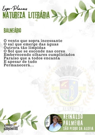 O vento que sopra incessante
O sal que emerge das águas
Outrora tão límpidas
O Sol que se esconde nas cores
Embevecendo olhares cumpliciados
Paraíso que a todos encanta
E apesar de tudo
Permanecerá...
Natureza Literária
Reinaldo
Palmeira
Expo-Placas
Balneário
São Pedro da Aldeia
 