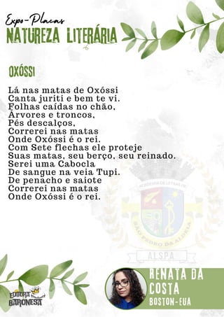 Lá nas matas de Oxóssi
Canta juriti e bem te vi.
Folhas caídas no chão,
Árvores e troncos,
Pés descalços,
Correrei nas matas
Onde Oxóssi é o rei.
Com Sete flechas ele proteje
Suas matas, seu berço, seu reinado.
Serei uma Cabocla
De sangue na veia Tupi.
De penacho e saiote
Correrei nas matas
Onde Oxóssi é o rei.
Natureza Literária
Renata da
Costa
Expo-Placas
Oxóssi
Boston-eua
 