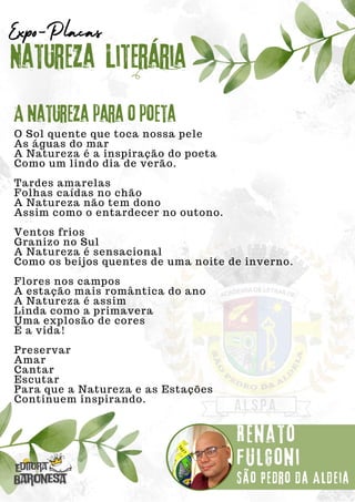 O Sol quente que toca nossa pele
As águas do mar
A Natureza é a inspiração do poeta
Como um lindo dia de verão.
Tardes amarelas
Folhas caídas no chão
A Natureza não tem dono
Assim como o entardecer no outono.
Ventos frios
Granizo no Sul
A Natureza é sensacional
Como os beijos quentes de uma noite de inverno.
Flores nos campos
A estação mais romântica do ano
A Natureza é assim
Linda como a primavera
Uma explosão de cores
É a vida!
Preservar
Amar
Cantar
Escutar
Para que a Natureza e as Estações
Continuem inspirando.
Natureza Literária
Renato
fulgoni
Expo-Placas
A natureza para o poeta
São Pedro da Aldeia
 