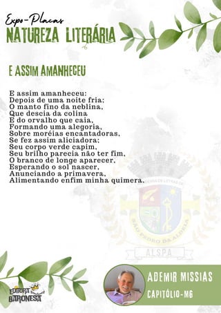 E assim amanheceu:
Depois de uma noite fria;
O manto fino da neblina,
Que descia da colina
E do orvalho que caia,
Formando uma alegoria,
Sobre moréias encantadoras,
Se fez assim aliciadora;
Seu corpo verde capim,
Seu brilho parecia não ter fim,
O branco de longe aparecer,
Esperando o sol nascer,
Anunciando a primavera,
Alimentando enfim minha quimera.
Natureza Literária
Ademir Missias
Expo-Placas
E Assim amanheceu
Capitólio-MG
 