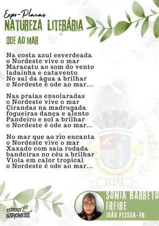 Na costa azul esverdeada
o Nordeste vive o mar
Maracatu ao som do vento
ladainha e catavento
No sal da água a brilhar
o Nordeste é ode ao mar...
Nas praias ensolaradas
o Nordeste vive o mar
Cirandas na madrugada
fogueiras dança e alento
Pandeiro e sol a brilhar
o Nordeste é ode ao mar...
No mar que ao rio encanta
o Nordeste vive o mar
Xaxado com saia rodada
bandeiras no céu a brilhar
Viola em calor tropical
o Nordeste é ode ao mar...
Natureza Literária
Sônia Barreto
Freire
Expo-Placas
Ode ao mar
João pessoa-pb
 