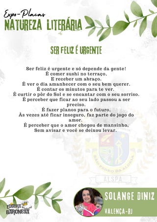 Ser feliz é urgente e só depende da gente!
É comer sushi no terraço,
E receber um abraço.
É ver o dia amanhecer com o seu bem querer.
É contar os minutos para te ver.
É curtir o pôr do Sol e se encantar com o seu sorriso.
É perceber que ficar ao seu lado passou a ser
preciso.
É fazer planos para o futuro,
Às vezes até ficar inseguro, faz parte do jogo do
amor.
É perceber que o amor chegou de mansinho,
Sem avisar e você se deixou levar.
Natureza Literária
Solange Diniz
Expo-Placas
Ser feliz é urgente
Valença-rj
 
