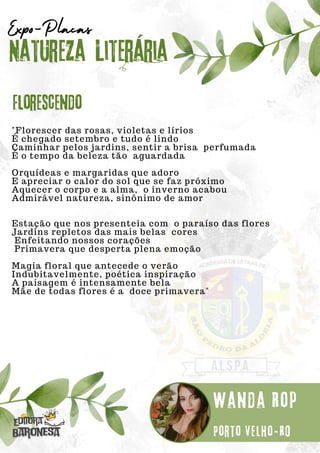 "Florescer das rosas, violetas e lírios
É chegado setembro e tudo é lindo
Caminhar pelos jardins, sentir a brisa perfumada
É o tempo da beleza tão aguardada
Orquídeas e margaridas que adoro
E apreciar o calor do sol que se faz próximo
Aquecer o corpo e a alma, o inverno acabou
Admirável natureza, sinônimo de amor
Estação que nos presenteia com o paraíso das flores
Jardins repletos das mais belas cores
Enfeitando nossos corações
Primavera que desperta plena emoção
Magia floral que antecede o verão
Indubitavelmente, poética inspiração
A paisagem é intensamente bela
Mãe de todas flores é a doce primavera"
Natureza Literária
Wanda Rop
Expo-Placas
Florescendo
Porto Velho-RO
 