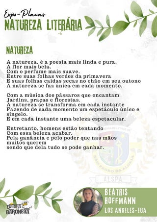 A natureza, é a poesia mais linda e pura.
A flor mais bela.
Com o perfume mais suave.
Entre suas folhas verdes da primavera
E suas folhas caídas secas no chão em seu outono
A natureza se faz única em cada momento.
Com a música dos pássaros que encantam
Jardins, praças e florestas.
A natureza se transforma em cada instante
Fazendo de cada momento um espetáculo único e
singelo.
E em cada instante uma beleza espetacular.
Entretanto, homens estão tentando
Com essa beleza acabar.
Pela ganância e pelo poder que nas mãos
muitos querem
sendo que dela tudo se pode ganhar.
Natureza Literária
Beatris
Hoffmann
Expo-Placas
Natureza
Los Angeles-EUA
 