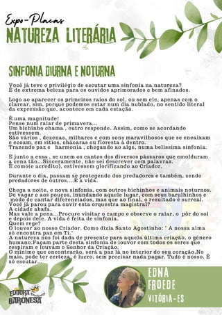 Você já teve o privilégio de escutar uma sinfonia na natureza?
É de extrema beleza para os ouvidos aprimorados e bem afinados.
Logo ao aparecer os primeiros raios do sol, ou sem ele, apenas com o
clarear, sim, porque podemos estar num dia nublado, no sentido literal
da expressão que, acontece em cada estação.
É uma magnitude!
Pense num raiar de primavera...
Um bichinho chama , outro responde. Assim, como se acordando
estivessem.
São vários , dezenas, milhares e com sons maravilhosos que se encaixam
e ecoam, em sítios, chácaras ou floresta à dentro.
Trazendo paz e harmonia , chegando ao alge, numa belíssima sinfonia.
E junto a essa , se unem os cantos dos diversos pássaros que emolduram
a cena tão...Sinceramente, não sei descrever com palavras.
É como(e acredito), estivessem glorificando ao Criador.
Durante o dia, passam se protegendo dos predadores e também, sendo
predadores de outros....É a vida.
Chega a noite, e nova sinfonia, com outros bichinhos e animais noturnos.
De vagar e aos poucos, inundando aquele lugar, com seus barulhinhos e
modo de cantar diferenciados, mas que ao final, o resultado é surreal.
Você já parou para ouvir esta orquestra magistral?
A cidade abafa.
Mas vale a pena...Procure visitar o campo e observe o raiar, o pôr do sol
e depois dele. A vida é feita de sinfonia.
Quem rege?
O louvor ao nosso Criador. Como dizia Santo Agostinho: " A nossa alma
só encontra paz em Ti."
A natureza nos foi dada de presente para aquela última criação, o gênero
humano.Façam parte desta sinfonia de louvor com todos os seres que
respiram e louvam o Senhor da Criação.
O mínimo que encontrarão, será a paz lá no interior do seu coração.No
mais, pode ter certeza, é lucro, sem precisar nada pagar. Tudo é nosso. É
só escutar...
Natureza Literária
Edna
Froede
Expo-Placas
Sinfonia Diurna e Noturna
Vitória-es
 
