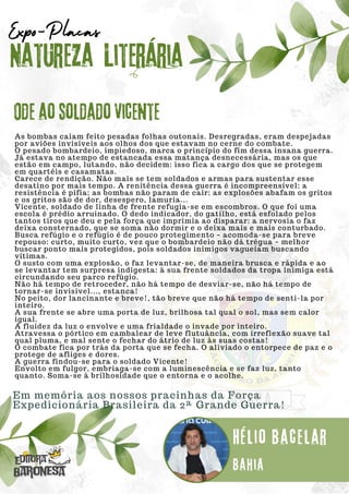 As bombas caiam feito pesadas folhas outonais. Desregradas, eram despejadas
por aviões invisíveis aos olhos dos que estavam no cerne do combate.
O pesado bombardeio, impiedoso, marca o princípio do fim dessa insana guerra.
Já estava no atempo de estancada essa matança desnecessária, mas os que
estão em campo, lutando, não decidem: isso fica a cargo dos que se protegem
em quartéis e casamatas.
Carece de rendição. Não mais se tem soldados e armas para sustentar esse
desatino por mais tempo. A renitência dessa guerra é incompreensível; a
resistência é pífia; as bombas não param de cair; as explosões abafam os gritos
e os gritos são de dor, desespero, lamuria...
Vicente, soldado de linha de frente refugia-se em escombros. O que foi uma
escola é prédio arruinado. O dedo indicador, do gatilho, está esfolado pelos
tantos tiros que deu e pela força que imprimia ao disparar: a nervosia o faz
deixa consternado, que se soma não dormir e o deixa mais e mais conturbado.
Busca refúgio e o refúgio é de pouco protegimento – acomoda-se para breve
repouso: curto, muito curto, vez que o bombardeio não dá trégua – melhor
buscar ponto mais protegidos, pois soldados inimigos vagueiam buscando
vítimas.
O susto com uma explosão, o faz levantar-se, de maneira brusca e rápida e ao
se levantar tem surpresa indigesta: à sua frente soldados da tropa inimiga está
circundando seu parco refúgio.
Não há tempo de retroceder, não há tempo de desviar-se, não há tempo de
tornar-se invisível..., estanca!
No peito, dor lancinante e breve!, tão breve que não há tempo de senti-la por
inteiro.
A sua frente se abre uma porta de luz, brilhosa tal qual o sol, mas sem calor
igual.
A fluidez da luz o envolve e uma frialdade o invade por inteiro.
Atravessa o pórtico em cambalear de leve flutuância, com irreflexão suave tal
qual pluma, e mal sente o fechar do átrio de luz às suas costas!
O combate fica por trás da porta que se fecha. O aliviado o entorpece de paz e o
protege de afliges e dores.
A guerra findou-se para o soldado Vicente!
Envolto em fulgor, embriaga-se com a luminescência e se faz luz, tanto
quanto. Soma-se à brilhosidade que o entorna e o acolhe.
Natureza Literária
Hélio Bacelar
Expo-Placas
Ode ao soldado Vicente
Bahia
Em memória aos nossos pracinhas da Força
Expedicionária Brasileira da 2ª Grande Guerra!
 