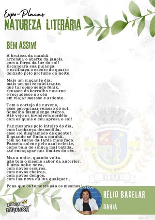A bruteza da manhã
arromba o aberto da janela
com a força da luz do sol!
Escancara sua pujança
e estilhaça o escuro do quarto
deixado pelo pretume da noite.
Mais um maçante dia,
mais um sol recalcitrante,
que tal como sendo fênix,
renasce do borralho noturno
e recrudesce no céu
em viajar moroso e ardente.
Tem o cortejo de nuvens,
esse peregrinar remoso do sol.
Semelha mamulengo etéreo.
Até vejo os invisíveis cordéis
com os quais o céu apresa o sol!
Faz mesuras pelo inteiro do dia,
com lambança desmedida,
esse sol disgramado de quente!
E quando se finda a manhã,
tem no turno da tarde mais fogo.
Passeia solene pelo azul celeste,
como bola de sinuca mal batida,
até encaçapar nos limites do céu.
Mas a noite, quando volta,
não tem o mesmo sabor da anterior.
É uma noite nova,
com novos escuros,
com novos cheiros,
com novos dengos,
com lua nova ou lua qualquer...
Pena que os temores são os mesmos!
Natureza Literária
Hélio Bacelar
Expo-Placas
Bem assim!
Bahia
 