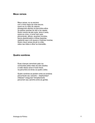 Antologia do Pórtico 11
Meus versos
Meus versos, eu os escrevo
com a tinta negra da noite escura;
quero-os no rasto do caipora,
perseguindo atentos na penumbra afora
os passos quentes do saci e do capeta.
Quero versos de pés sujos, lama e areia,
quero-os vivos, a correr sem peia,
percorrendo, altivos, recantos imundos,
becos abandonados e trilhas desertas,
captando aqui e ali causos e histórias incertas.
Quero meus versos de pé no chão,
calos nas mãos e olhar na imensidão.
Quatro sombras
Duas crianças caminham pela rua
conduzidas pelas mãos de dois adultos;
a visão dessa cena é muito breve,
na penumbra só diviso os quatro vultos.
Quatro sombras se perdem entre as sombras
percorrendo seu caminho – displicentes?
infelizes? inseguras? Simplesmente
percorrem seu caminho entre as gentes.
 
