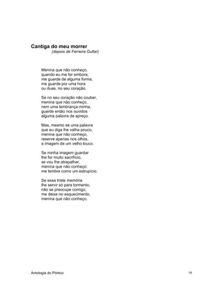 Antologia do Pórtico 14
Cantiga do meu morrer
(depois de Ferreira Gullar)
Menina que não conheço,
quando eu me for embora,
me guarde de alguma forma,
me guarde por uma hora
ou duas, no seu coração.
Se no seu coração não couber,
menina que não conheço,
nem uma lembrança minha,
guarde então nos ouvidos
alguma palavra de apreço.
Mas, mesmo se uma palavra
que eu diga lhe valha pouco,
menina que não conheço,
reserve apenas nos olhos,
a imagem de um velho louco.
Se minha imagem guardar
lhe for muito sacrifício,
se vou lhe atrapalhar,
menina que não conheço:
me lembre como um estrupício.
Se essa triste memória
lhe servir só para tormento,
não se preocupe comigo;
me deixe no esquecimento,
menina que não conheço.
 