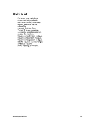 Antologia do Pórtico 15
Cheiro de sal
Em algum lugar na infância
o mar me cheirou salgado;
não havia esgotos ou sargaço,
apenas a espuma branca,
a água fria
e a areia de grãos finos.
Tempo! O tempo voa veloz,
como gotas salgadas escorrem
na pele dos meninos.
Meus meninos brincam na água.
Meus meninos andam na água.
Meus meninos passam na água.
Não há o que os segure crianças,
ainda que o queira.
Minha vida segue com eles.
 