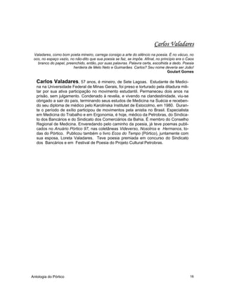 Antologia do Pórtico 16
Carlos Valadares
Valadares, como bom poeta mineiro, carrega consigo a arte do silêncio na poesia. É no vácuo, no
oco, no espaço vazio, no não-dito que sua poesia se faz, se impõe. Afinal, no princípio era o Caos
branco do papel, preenchido, então, por suas palavras. Palavra certa, escolhida a dedo. Poesia
herdeira de Melo Neto e Guimarães. Carlos? Seu nome deveria ser João!
Goulart Gomes
Carlos Valadares, 57 anos, é mineiro, de Sete Lagoas. Estudante de Medici-
na na Universidade Federal de Minas Gerais, foi preso e torturado pela ditadura mili-
tar por sua ativa participação no movimento estudantil. Permaneceu dois anos na
prisão, sem julgamento. Condenado à revelia, e vivendo na clandestinidade, viu-se
obrigado a sair do país, terminando seus estudos de Medicina na Suécia e receben-
do seu diploma de médico pelo Karolinska Institutet de Estocolmo, em 1980. Duran-
te o período de exílio participou de movimentos pela anistia no Brasil. Especialista
em Medicina do Trabalho e em Ergonomia, é hoje, médico da Petrobras, do Sindica-
to dos Bancários e do Sindicato dos Comerciários da Bahia. É membro do Conselho
Regional de Medicina. Enveredando pelo caminho da poesia, já teve poemas publi-
cados no Anuário Pórtico 97, nas coletâneas Videverso, Nosotros e Hermanos, to-
das do Pórtico. Publicou também o livro Ecos do Tempo (Pórtico), juntamente com
sua esposa, Loreta Valadares. Teve poesia premiada em concurso do Sindicato
dos Bancários e em Festival de Poesia do Projeto Cultural Petrobras.
 