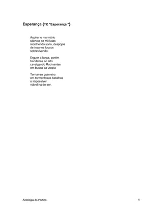 Antologia do Pórtico 17
Esperança {TC "Esperança "}
Aspirar o murmúrio
silêncio de mil lutas
recolhendo sons, despojos
de insanes loucos
sobrevivendo.
Erguer a lança, porém
bandeiras ao alto
cavalgando Rocinantes
em busca da utopia
Tornar-se guerreiro
em tormentosas batalhas
o impossível
viável há de ser.
 