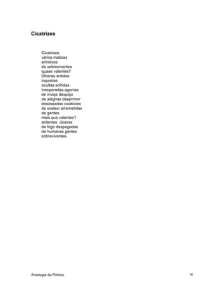 Antologia do Pórtico 18
Cicatrizes
Cicatrizes
vários matizes
artísticos
de sobreviventes
quase valentes?
Úlceras ardidas
inquietas
ocultas sofridas
inesperadas agonias
de inveja despojo
de alegrias desprimor
desossadas cicatrizes
de soslaio arremetidas
de gentes
mais que valentes?
ardentes úlceras
de fogo despegadas
de humanas gentes
sobreviventes.
 