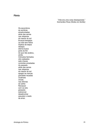 Antologia do Pórtico 20
Fênix
‘Vida era uma coisa desesperada.”
Guimarães Rosa (Noites do Sertão)
Os escombros
as sombras
amedrontadas
atrás das serras
nas vésperas
do nascer do sol
bruscos lampejos
na vida sem freios
Súplica de beijos
desejos
eterna busca
perto do fim
do que não acabou,
ainda.
Cômodos fechados
oito cadeados
sete chaves
correntes arrastadas
do passado
atrás das serras
nas vésperas
do nascer do sol
apagar as marcas
gravadas riscadas
cicatrizes
cinzas
nas oficinas
do sofrer.
Renascer
com os sóis
girassóis
sobreviver
desabrochar
assustar o medo
de amar.
 