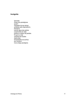 Antologia do Pórtico 21
Incógnita
Ignorado
ocaso dos paradigmas
quais?
Verdades de seu tempo
aviltadas pelo dogmatismo.
Pioneiros
tirando água das pedras
construindo do nada
política é coliseu de paixões
O que é a vida
vendaval de ilusões
destruídas
tempestades de sonhos
por construir
novo antigo paradigma
 