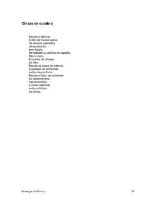 Antologia do Pórtico 22
Cinzas de outubro
Escute o silêncio
brado de mudas vozes
de tempos passados,
ultrapassados,
sem futuro.
No trabalho o silêncio se espalha,
fala o corpo.
Encontro de olhares
de viés.
Escute as vozes do silêncio
presságio de tormentas
súbito desconforto.
Escute o fluxo, as correntes
os subterrâneos,
nas entranhas
a varrer silêncios
e dos arbítrios
os donos.
 