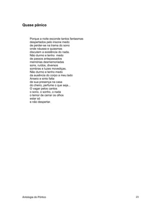 Antologia do Pórtico 23
Quase pânico
Porque a noite esconde tantos fantasmas
despertados pelo insone medo
de perder-se na trama do sono
onde náusea e quiasmas
discutem a existência do nada.
Não durmo e tenho medo
de passos antepassados
memórias desmemoriadas
sons, ruídos, diversos
sombras e luzes movediças.
Não durmo e tenho medo
da ausência do corpo a meu lado
Anseio e sinto falta
de sua presença na casa
do cheiro, perfume o que seja...
O vagar pelos cantos
o sono, o sonho, o nada
o temor de cerrar os olhos
estar só
e não despertar.
 