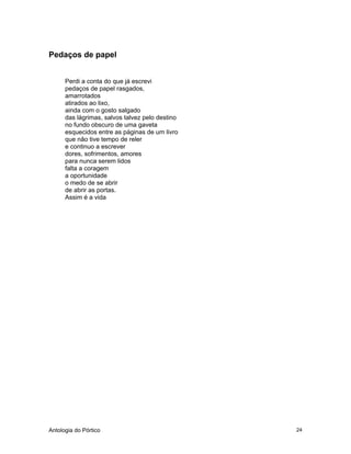 Antologia do Pórtico 24
Pedaços de papel
Perdi a conta do que já escrevi
pedaços de papel rasgados,
amarrotados
atirados ao lixo,
ainda com o gosto salgado
das lágrimas, salvos talvez pelo destino
no fundo obscuro de uma gaveta
esquecidos entre as páginas de um livro
que não tive tempo de reler
e continuo a escrever
dores, sofrimentos, amores
para nunca serem lidos
falta a coragem
a oportunidade
o medo de se abrir
de abrir as portas.
Assim é a vida
 