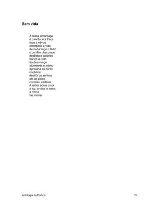Antologia do Pórtico 25
Sem vida
A rotina amordaça
é o mofo, é a traça
tece a névoa
entorpece a vida
de nada tinge o tédio
o conflito obscurece
desbota o colorido
trança a rede
da descrença
atormenta o íntimo
aprisiona as cores
imobiliza
destrói os sonhos
ata as peias
correias, cadeias
A rotina odeia o sol
a luz, a vida, o amor,
a rotina
faz morrer
 