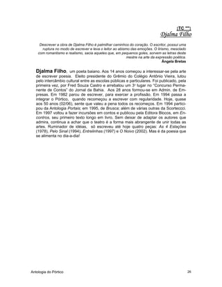 Antologia do Pórtico 26
{TC ""}
Djalma Filho
Descrever a obra de Djalma Filho é palmilhar caminhos do coração. O escritor, possui uma
ruptura no modo de escrever e leva o leitor ao abismo das emoções. O lirismo, mesclado
com romantismo e realismo, sacia aqueles que, em pequenos goles, sorvem as letras deste
mestre na arte da expressão poética.
Ângela Bretas
Djalma Filho, um poeta baiano. Aos 14 anos começou a interessar-se pela arte
de escrever poesia. Eleito presidente do Grêmio do Colégio Antônio Vieira, lutou
pelo intercâmbio cultural entre as escolas públicas e particulares. Foi publicado, pela
primeira vez, por Fred Souza Castro e arrebatou um 3o
lugar no “Concurso Perma-
nente de Contos” do Jornal da Bahia. Aos 28 anos formou-se em Admin. de Em-
presas. Em 1982 parou de escrever, para exercer a profissão. Em 1994 passa a
integrar o Pórtico, quando recomeçou a escrever com regularidade. Hoje, quase
aos 50 anos (02/06), sente que valeu a pena todos os recomeços. Em 1994 partici-
pou da Antologia Portais; em 1995, de Brusca; além de várias outras da Scorteccci.
Em 1997 voltou a fazer incursões em contos e publicou pela Editora Blocos, em En-
contros, seu primeiro texto longo em livro. Sem deixar de adaptar os autores que
admira, continua a achar que o teatro é a forma mais abrangente de unir todas as
artes. Ruminador de idéias, só escreveu até hoje quatro peças: As 4 Estações
(1978), Pelo Sinal (1994), Entrelinhas (1997) e O Noivo (2002). Mas é da poesia que
se alimenta no dia-a-dia!
 
