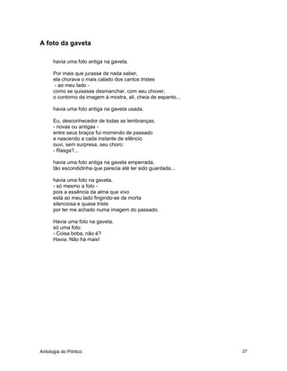 Antologia do Pórtico 27
A foto da gaveta
havia uma foto antiga na gaveta.
Por mais que jurasse de nada saber,
ela chorava o mais calado dos cantos tristes
- ao meu lado -
como se quisesse desmanchar, com seu chover,
o contorno da imagem à mostra, ali, cheia de espanto...
havia uma foto antiga na gaveta usada.
Eu, desconhecedor de todas as lembranças,
- novas ou antigas -
entre seus braços fui morrendo de passado
e nascendo a cada instante de silêncio
ouvi, sem surpresa, seu choro:
- Rasga?...
havia uma foto antiga na gaveta emperrada,
tão escondidinha que parecia até ter sido guardada...
havia uma foto na gaveta,
- só mesmo a foto -
pois a essência da alma que vivo
está ao meu lado fingindo-se de morta
silenciosa e quase triste
por ter me achado numa imagem do passado.
Havia uma foto na gaveta,
só uma foto:
- Coisa boba, não é?
Havia. Não há mais!
 