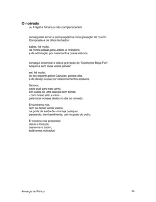 Antologia do Pórtico 29
O noivado
ou Frejat e Vinicius não compareceram
conseguiste achar a qüinquagésima nona gravação de “Luiza”.
Compraste-a de olhos fechados!
sabes, há muito,
da minha paixão pelo Jobim, o Brasileiro,
e da admiração por casamentos quase eternos,
consegui encontrar a oitava gravação de “Codinome Beija-Flor”.
Adquiri-a sem duas vezes pensar!
sei, há muito,
do teu espanto pelos Cazuzas, poesia-alta,
e do desejo suave por relacionamentos estáveis.
Saímos,
cada qual para seu canto,
em busca de uma aliança bem bonita
- com nosso jeito e cara -
para tocar nossos dedos no dia do noivado.
Encontramo-nos,
com os dedos ainda vazios,
na porta de saída de uma loja qualquer
pensando, inevitavelmente, um no gosto do outro.
E trocamo-nos presentes:
dei-te o Cazuza,
deste-me o Jobim;
estávamos noivados!
 