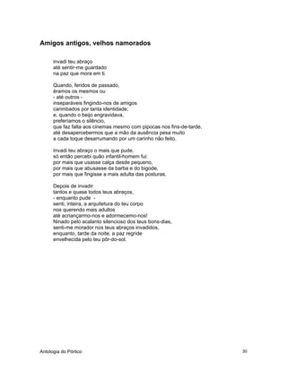 Antologia do Pórtico 30
Amigos antigos, velhos namorados
invadi teu abraço
até sentir-me guardado
na paz que mora em ti.
Quando, feridos de passado,
éramos os mesmos ou
- até outros -
inseparáveis fingindo-nos de amigos
carimbados por tanta identidade;
e, quando o beijo engravidava,
preferíamos o silêncio,
que faz falta aos cinemas mesmo com pipocas nos fins-de-tarde,
até desapercebermos que a mão da ausência pesa muito
a cada toque desarrumando por um carinho não feito.
Invadi teu abraço o mais que pude,
só então percebi quão infantil-homem fui:
por mais que usasse calça desde pequeno,
por mais que abusasse da barba e do bigode,
por mais que fingisse a mais adulta das posturas.
Depois de invadir
tantos e quase todos teus abraços,
- enquanto pude -
senti, inteira, a arquitetura do teu corpo
nos querendo mais adultos
até acriançarmo-nos e adormecemo-nos!
Ninado pelo acalanto silencioso dos teus bons-dias,
senti-me morador nos teus abraços invadidos,
enquanto, tarde da noite, a paz regride
envelhecida pelo teu pôr-do-sol.
 
